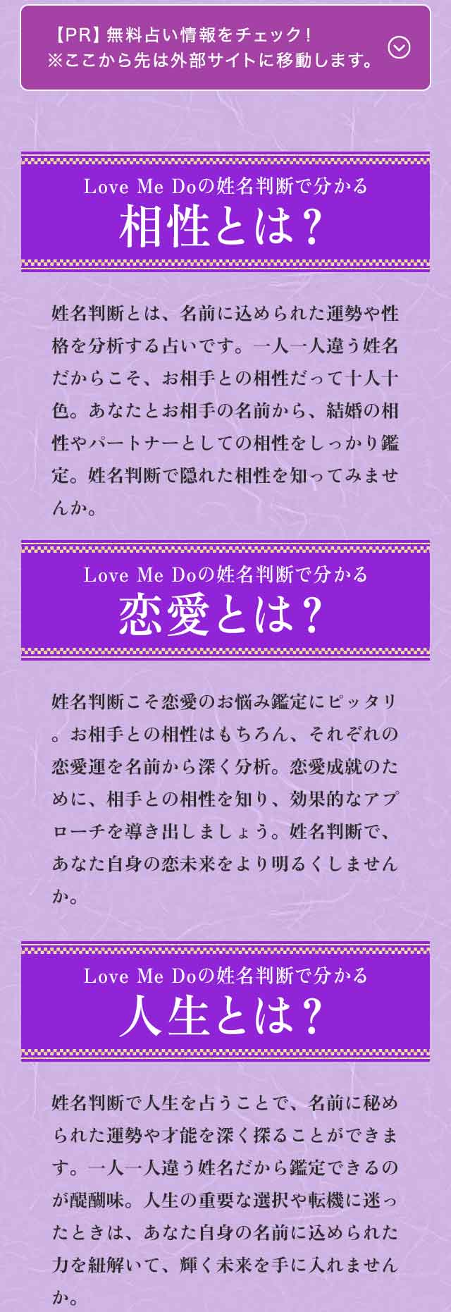 【PR】無料占い情報をチェック！※ここから先は外部サイトに移動します。　Love Me Doの姓名判断で分かる相性とは？　姓名判断とは、名前に込められた運勢は性格を分析する占いです。一人一人違う姓名だからこそ、お相手との相性だって十人十色。あなたとお会いの名前から、結婚の相性やパートーナーとしての相性をしっかり鑑定。姓名判断で隠れた相性を知ってみませんか。