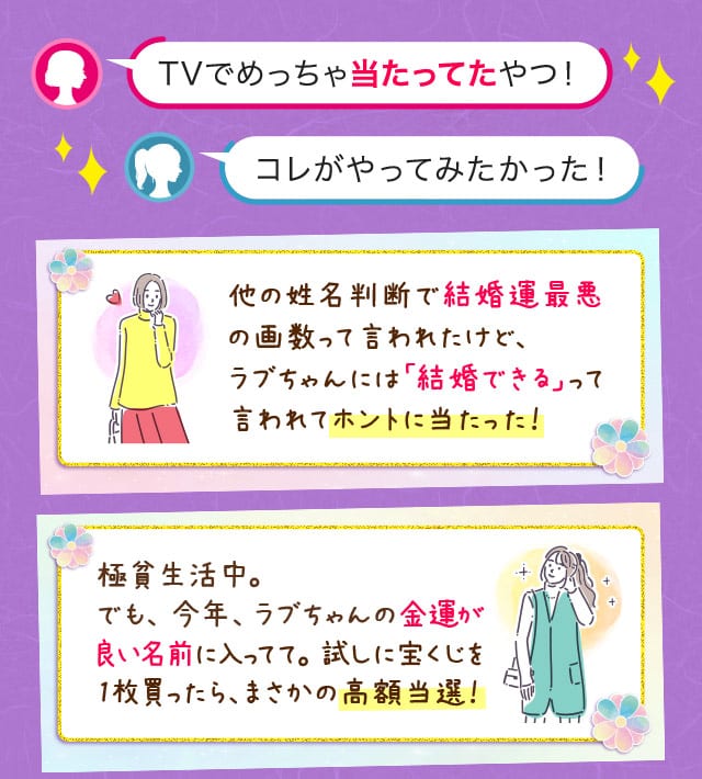 TVでめっちゃ当たってたやつ！コレがやってみたかった！ 他の姓名判断で結婚運最悪の画数って言われたけど、ラブちゃんには「結婚できる」って言われてホントに当たった！　極貧生活中。 でも、 今年、ラブちゃんの金運が   良い名前に入ってて。試しに宝くじを1枚買ったら、まさかの高額当選！
