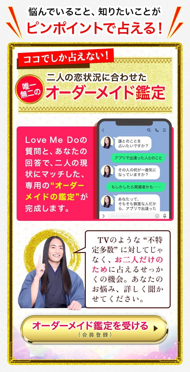 悩んでいること、知りたいことがピンポイントで占える!オーダーメイド鑑定 Love Me Doの質問と、あなたの回答で、二人の現状にマッチした、専用の“オーダーメイドの鑑定”が完成します。 TVのような “不特定多数” に対してじゃなく、お二人だけのために占えるせっかくの機会。あなたのお悩み、詳しく聞かせてください。