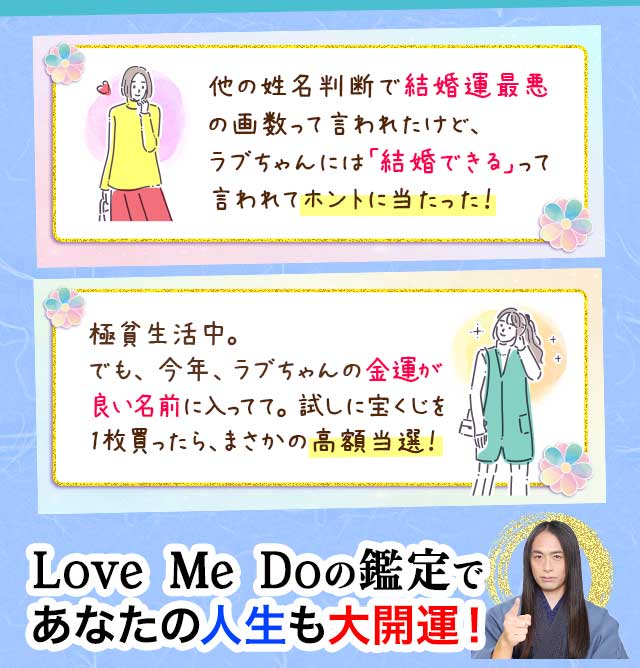 他の姓名判断で結婚運最悪の画数って言われたけど、ラブちゃんには「結婚できる」って言われてホントに当たった! 極貧生活中。でも、今年、ラブちゃんの金運が良い名前に入ってて。試しに宝くじを1枚買ったら、まさかの高額当選! Love Me Doの鑑定であなたの人生も大開運!