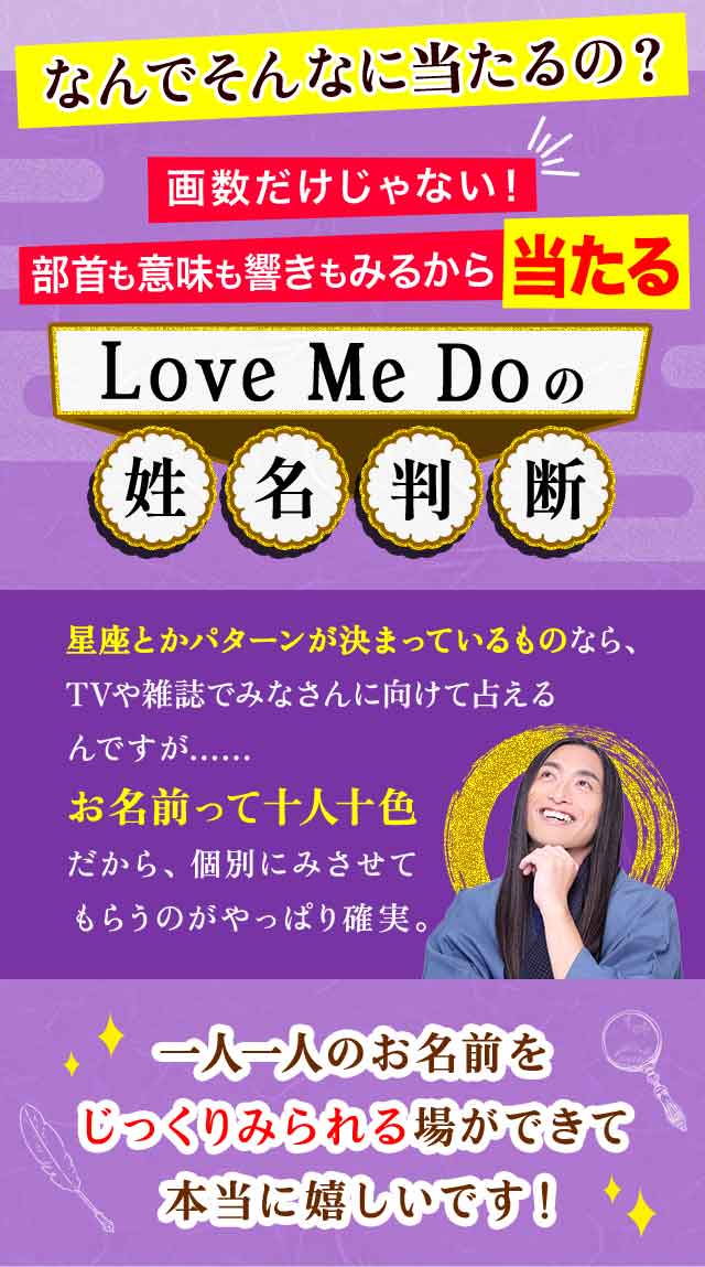 画数だけじゃない！部首も意味も響きもみるから当たるLove Me Doの姓名判断　星座とかパターンが決まっているものなら、TVや雑誌でみなさんに向けて占えるんですが…… お名前って十人十色だから、個別にみさせてもらうのがやっぱり確実。　一人一人のお名前をじっくりみられる場ができ 本当に嬉しいです！