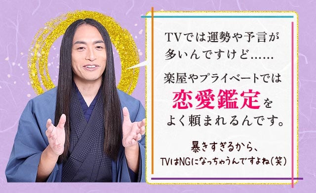 TVでは運勢や予言が多いんですけど……楽屋やプライベートでは恋愛鑑定をよく頼まれるんです。